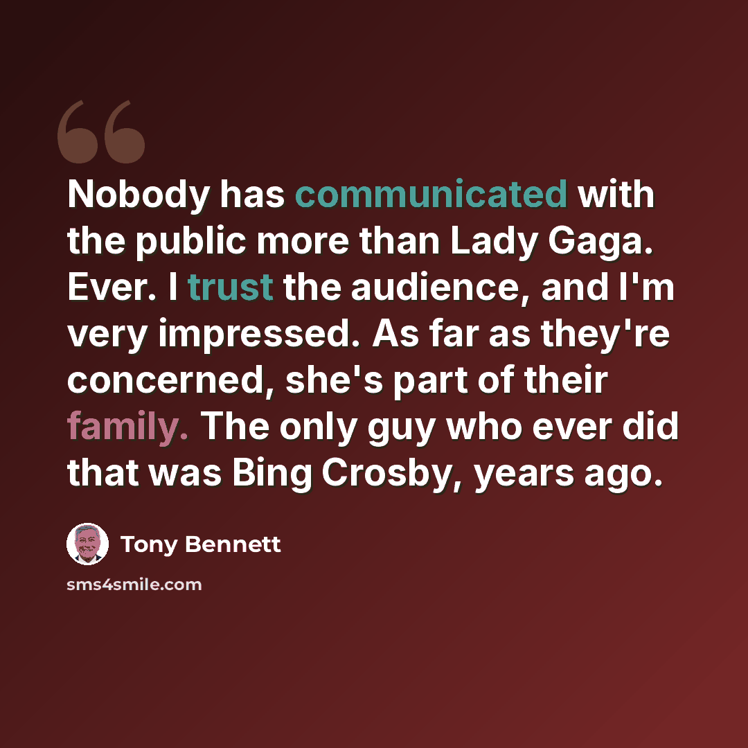 “Nobody has communicated with the public more than Lady Gaga. Ever. I trust the audience, and I'm very impressed. As far as they're concerned, she's part of their family. The only guy who ever did that was Bing Crosby, years ago.” quote by Tony Bennett