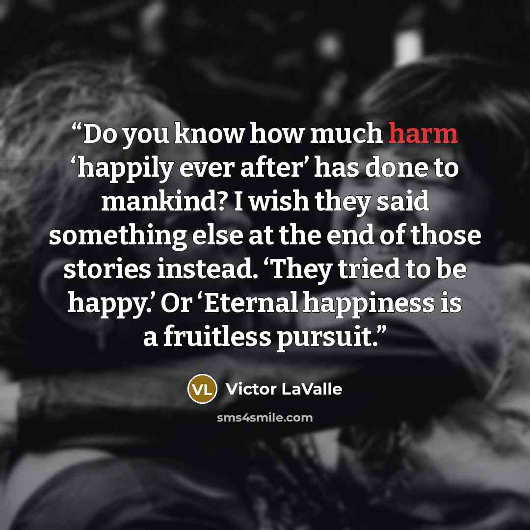 “Do you know how much harm ‘happily ever after’ has done to mankind? I wish they said something else at the end of those stories instead. ‘They tried to be happy.’ Or ‘Eternal happiness is a fruitless pursuit.” quote by Victor LaValle