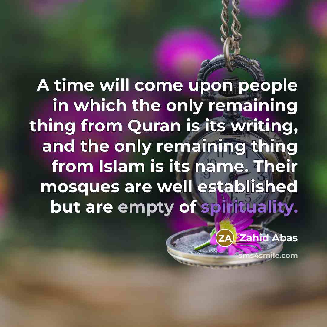 “A time will come upon people in which the only remaining thing from Quran is its writing, and the only remaining thing from Islam is its name. Their mosques are well established but are empty of spirituality.” quote by Zahid Abas