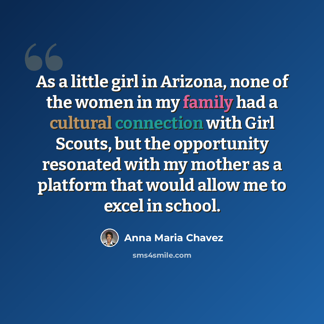 “As a little girl in Arizona, none of the women in my family had a cultural connection with Girl Scouts, but the opportunity resonated with my mother as a platform that would allow me to excel in school.” quote by Anna Maria Chavez