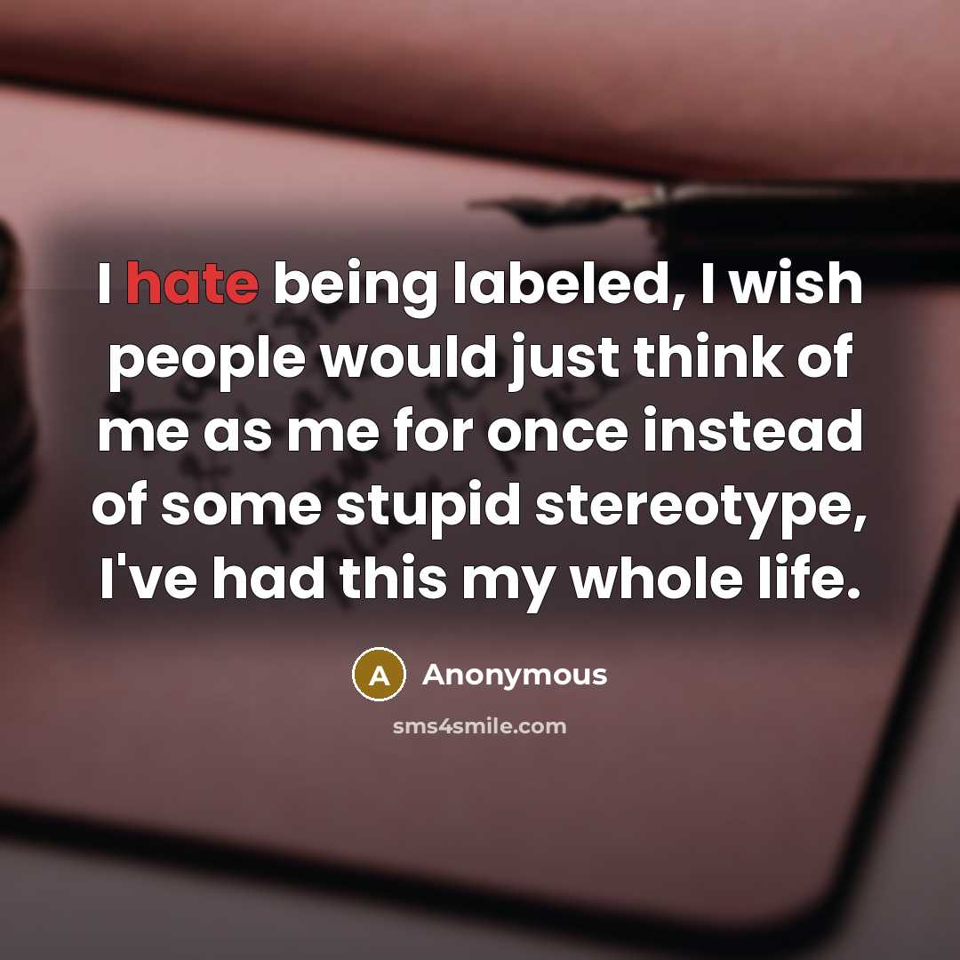 “I hate being labeled, I wish people would just think of me as me for once instead of some stupid stereotype, I've had this my whole life.” quote by Anonymous