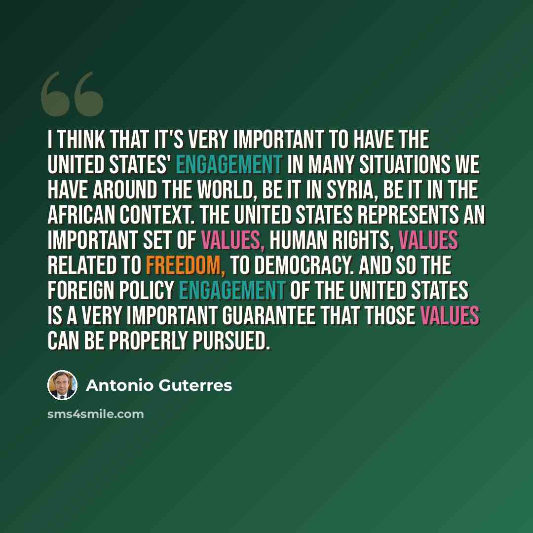 “I think that it's very important to have the United States' engagement in many situations we have around the world, be it in Syria, be it in the African context. The United States represents an important set of values, human rights, values related to freedom, to democracy. And so the foreign…” quote by Antonio Guterres