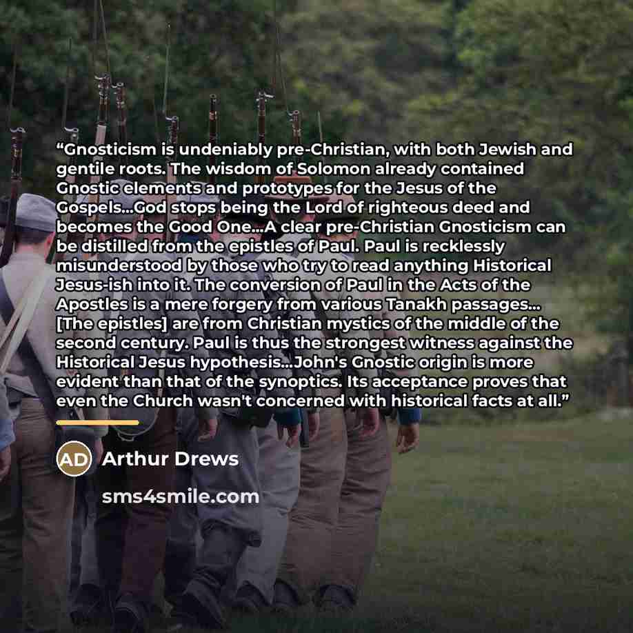 “Gnosticism is undeniably pre-Christian, with both Jewish and gentile roots. The wisdom of Solomon already contained Gnostic elements and prototypes for the Jesus of the Gospels...God stops being the Lord of righteous deed and becomes the Good One...A clear pre-Christian Gnosticism can be distilled…” quote by Arthur Drews