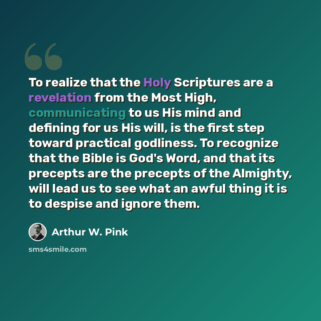 “To realize that the Holy Scriptures are a revelation from the Most High, communicating to us His mind and defining for us His will, is the first step toward practical godliness. To recognize that the Bible is God's Word, and that its precepts are the precepts of the Almighty, will lead us to see…” quote by Arthur W. Pink