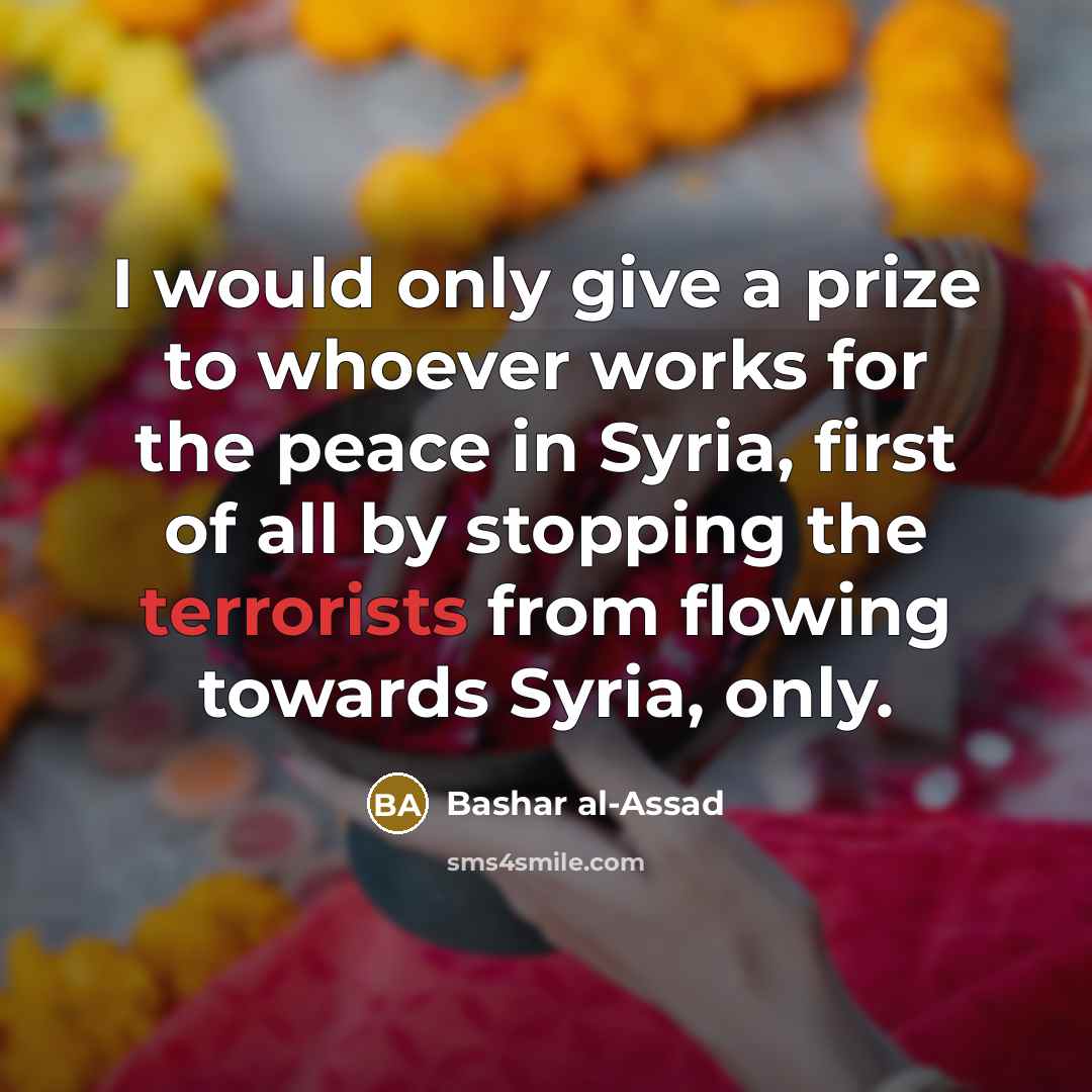 “I would only give a prize to whoever works for the peace in Syria, first of all by stopping the terrorists from flowing towards Syria, only.” quote by Bashar al-Assad