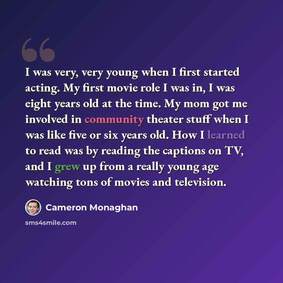 “I was very, very young when I first started acting. My first movie role I was in, I was eight years old at the time. My mom got me involved in community theater stuff when I was like five or six years old. How I learned to read was by reading the captions on TV, and I grew up from a really young…” quote by Cameron Monaghan