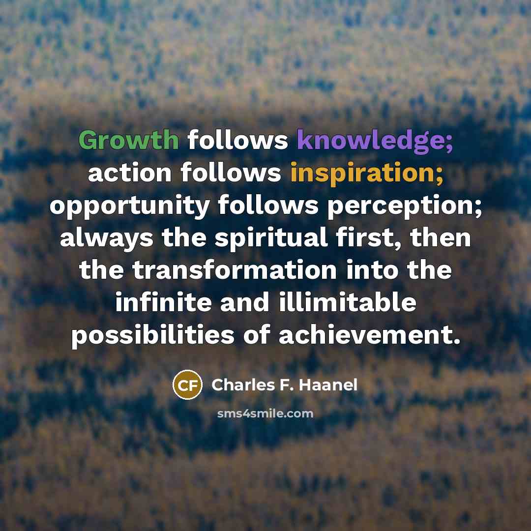 “Growth follows knowledge; action follows inspiration; opportunity follows perception; always the spiritual first, then the transformation into the infinite and illimitable possibilities of achievement.” quote by Charles F. Haanel