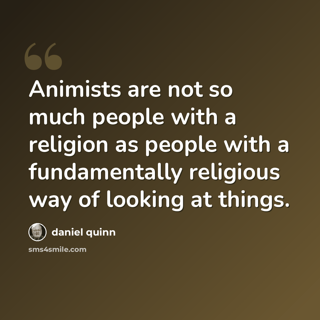 “Animists are not so much people with a religion as people with a fundamentally religious way of looking at things.” quote by Daniel Quinn