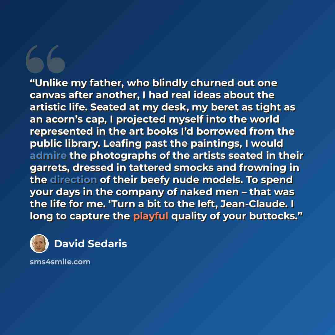 “Unlike my father, who blindly churned out one canvas after another, I had real ideas about the artistic life. Seated at my desk, my beret as tight as an acorn’s cap, I projected myself into the world represented in the art books I’d borrowed from the public library. Leafing past the paintings, I…” quote by David Sedaris