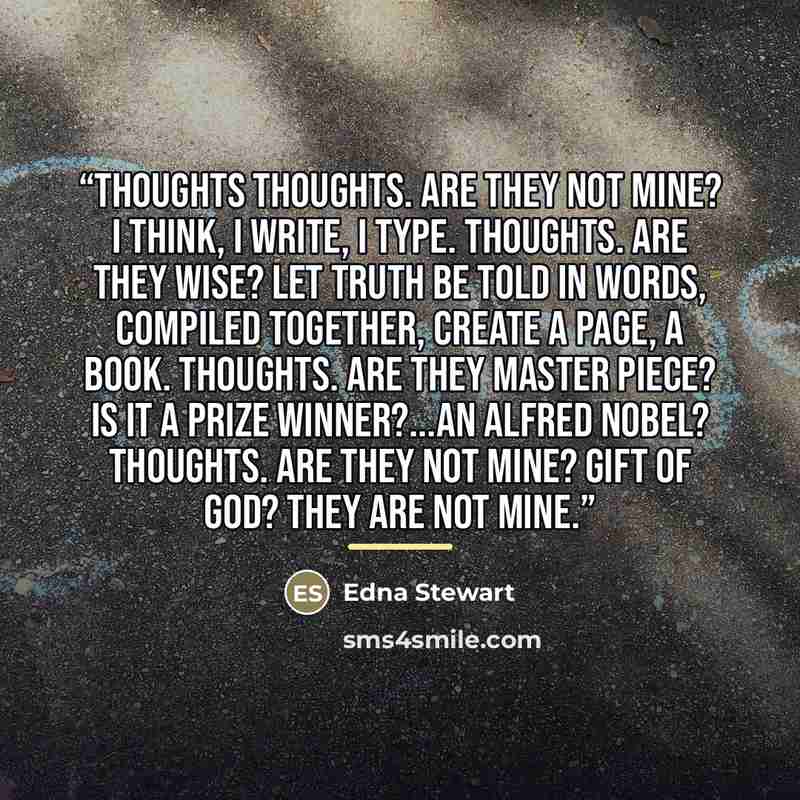 “Thoughts thoughts. Are they not mine? I think, I write, I type. Thoughts. Are they wise? Let truth be told in words, compiled together, create a page, a book. Thoughts. Are they master piece? Is it a prize winner?...An Alfred Nobel? Thoughts. Are they not mine? Gift of God? they are not mine.” quote by Edna Stewart