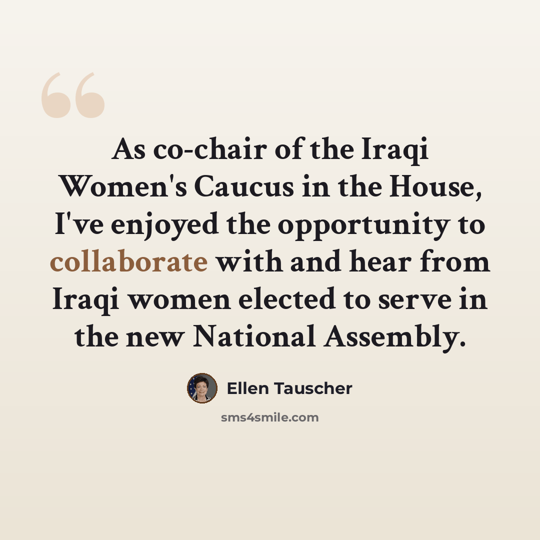 “As co-chair of the Iraqi Women's Caucus in the House, I've enjoyed the opportunity to collaborate with and hear from Iraqi women elected to serve in the new National Assembly.” quote by Ellen Tauscher
