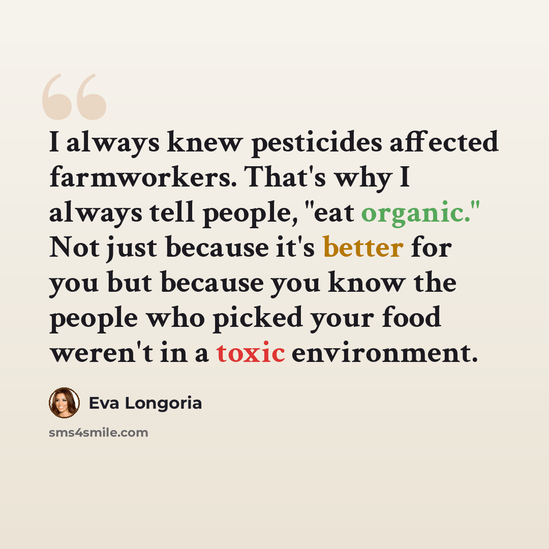 “I always knew pesticides affected farmworkers. That's why I always tell people, "eat organic." Not just because it's better for you but because you know the people who picked your food weren't in a toxic environment.” quote by Eva Longoria