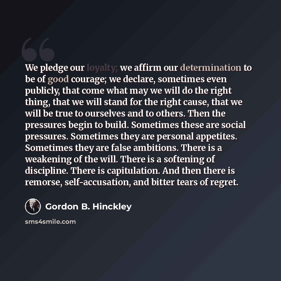 “We pledge our loyalty; we affirm our determination to be of good courage; we declare, sometimes even publicly, that come what may we will do the right thing, that we will stand for the right cause, that we will be true to ourselves and to others. Then the pressures begin to build. Sometimes these…” quote by Gordon B. Hinckley