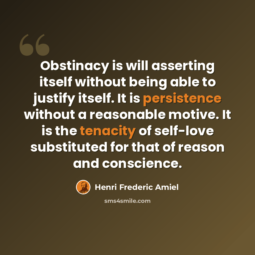 “Obstinacy is will asserting itself without being able to justify itself. It is persistence without a reasonable motive. It is the tenacity of self-love substituted for that of reason and conscience.” quote by Henri Frederic Amiel