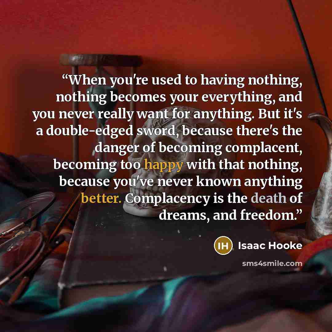 “When you're used to having nothing, nothing becomes your everything, and you never really want for anything. But it's a double-edged sword, because there's the danger of becoming complacent, becoming too happy with that nothing, because you've never known anything better. Complacency is the death…” quote by Isaac Hooke