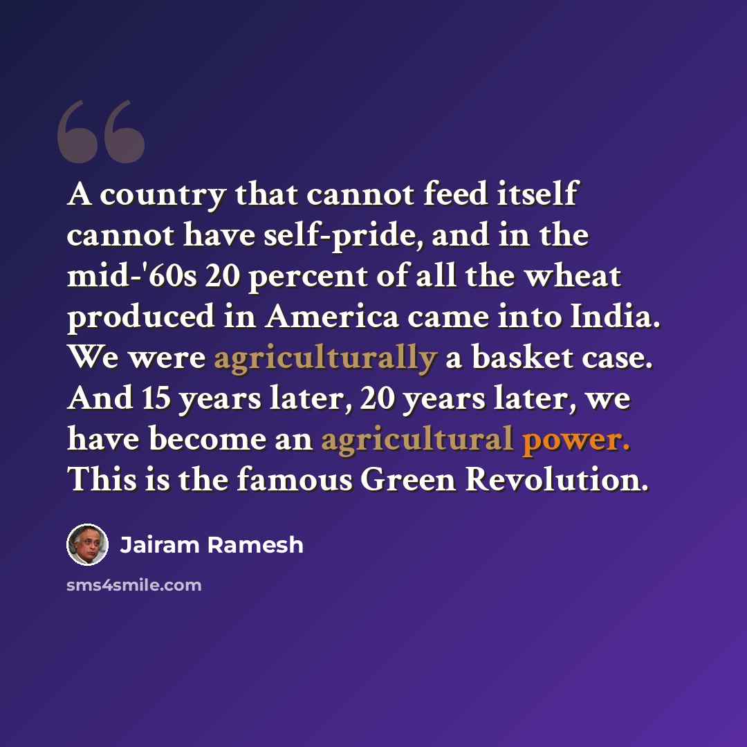 “A country that cannot feed itself cannot have self-pride, and in the mid-'60s 20 percent of all the wheat produced in America came into India. We were agriculturally a basket case. And 15 years later, 20 years later, we have become an agricultural power. This is the famous Green Revolution.” quote by Jairam Ramesh