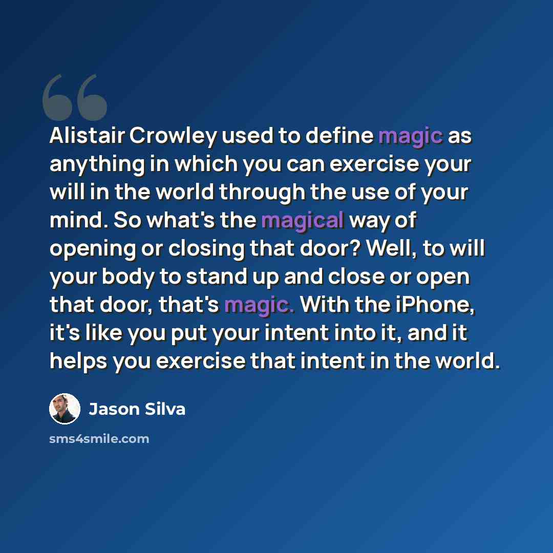 “Alistair Crowley used to define magic as anything in which you can exercise your will in the world through the use of your mind. So what's the magical way of opening or closing that door? Well, to will your body to stand up and close or open that door, that's magic. With the iPhone, it's like you…” quote by Jason Silva