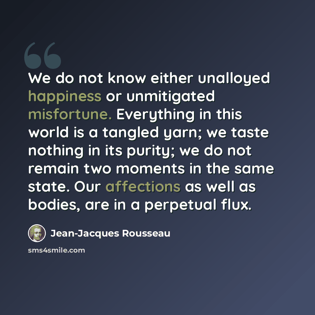 “We do not know either unalloyed happiness or unmitigated misfortune. Everything in this world is a tangled yarn; we taste nothing in its purity; we do not remain two moments in the same state. Our affections as well as bodies, are in a perpetual flux.” quote by Jean-Jacques Rousseau