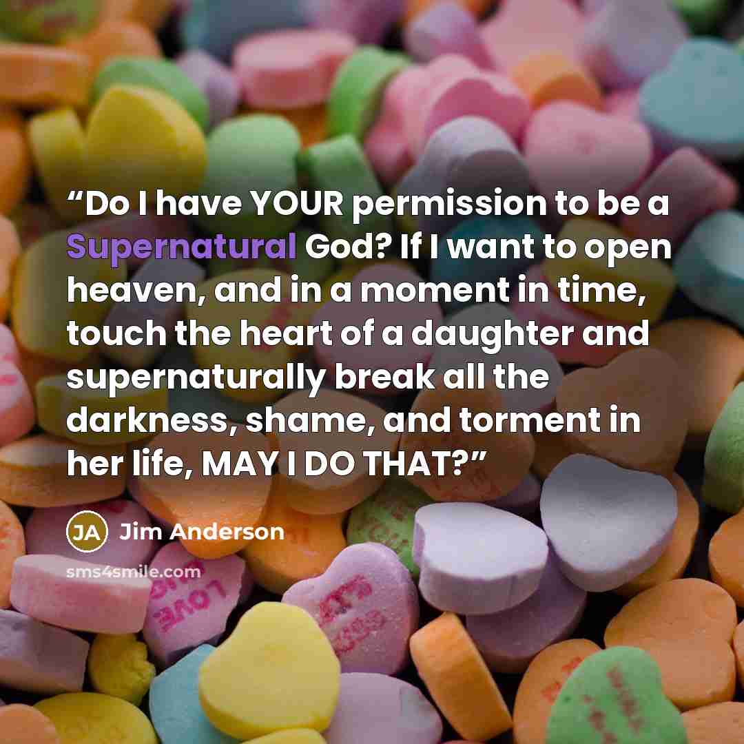 “Do I have YOUR permission to be a Supernatural God? If I want to open heaven, and in a moment in time, touch the heart of a daughter and supernaturally break all the darkness, shame, and torment in her life, MAY I DO THAT?” quote by Jim Anderson
