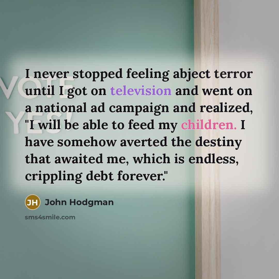 “I never stopped feeling abject terror until I got on television and went on a national ad campaign and realized, "I will be able to feed my children. I have somehow averted the destiny that awaited me, which is endless, crippling debt forever."” quote by John Hodgman