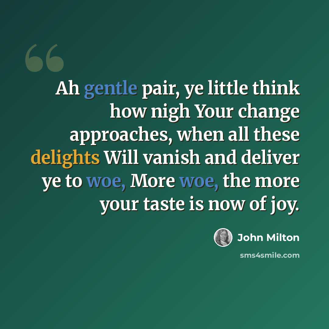 “Ah gentle pair, ye little think how nigh Your change approaches, when all these delights Will vanish and deliver ye to woe, More woe, the more your taste is now of joy.” quote by John Milton