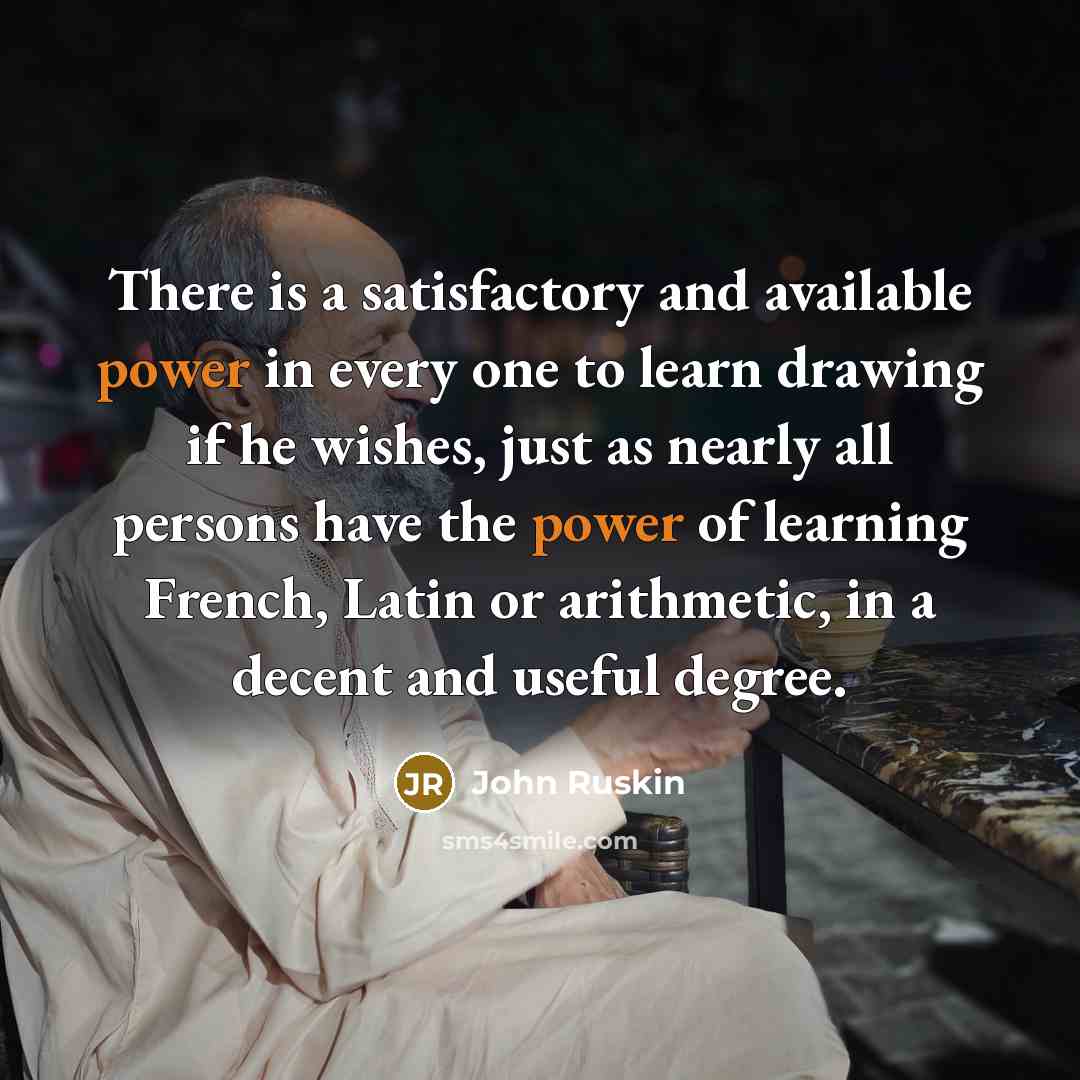 “There is a satisfactory and available power in every one to learn drawing if he wishes, just as nearly all persons have the power of learning French, Latin or arithmetic, in a decent and useful degree.” quote by John Ruskin