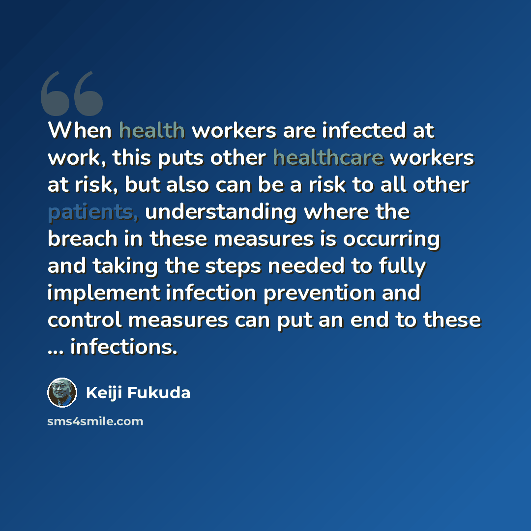 “When health workers are infected at work, this puts other healthcare workers at risk, but also can be a risk to all other patients, understanding where the breach in these measures is occurring and taking the steps needed to fully implement infection prevention and control measures can put an end…” quote by Keiji Fukuda