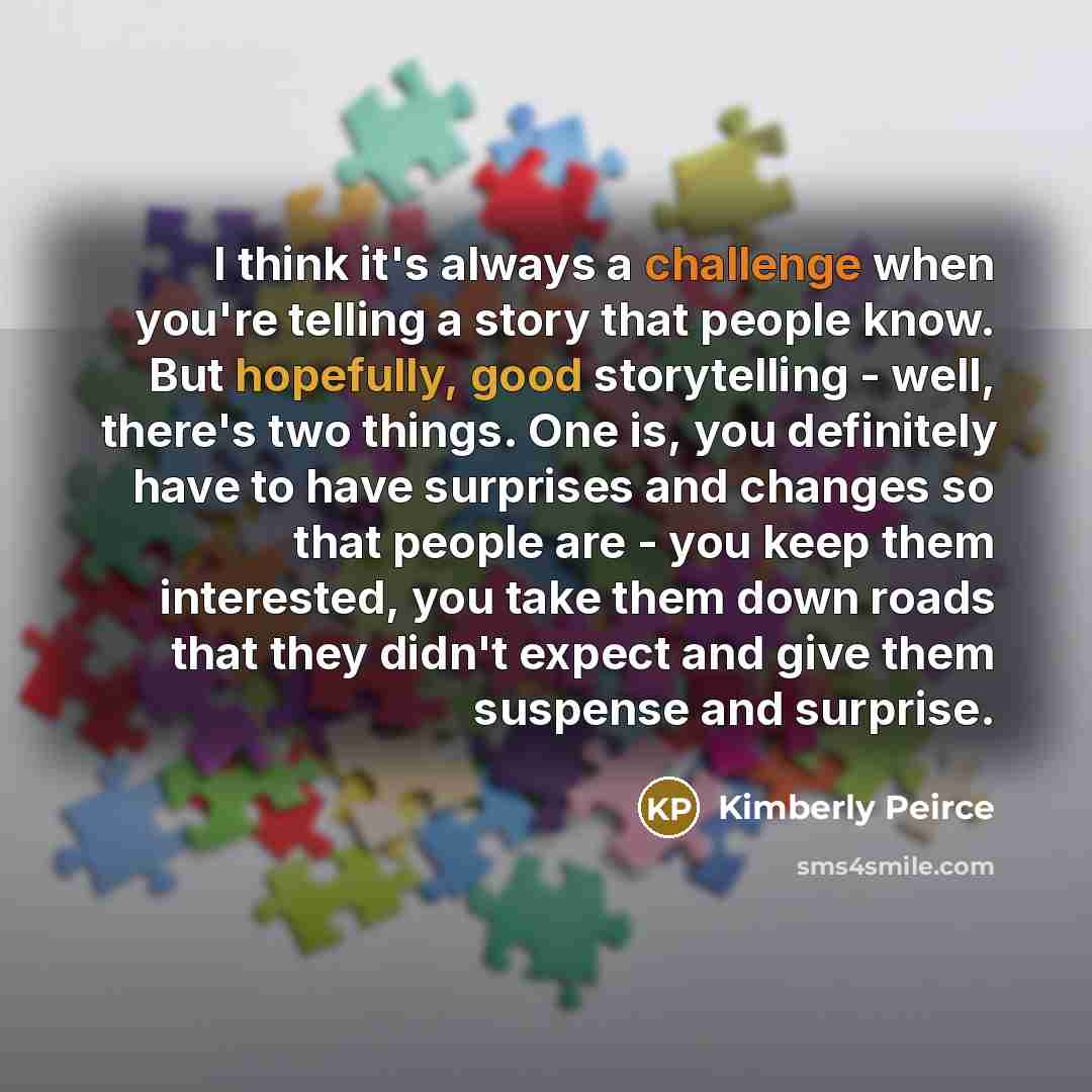 “I think it's always a challenge when you're telling a story that people know. But hopefully, good storytelling - well, there's two things. One is, you definitely have to have surprises and changes so that people are - you keep them interested, you take them down roads that they didn't expect and…” quote by Kimberly Peirce