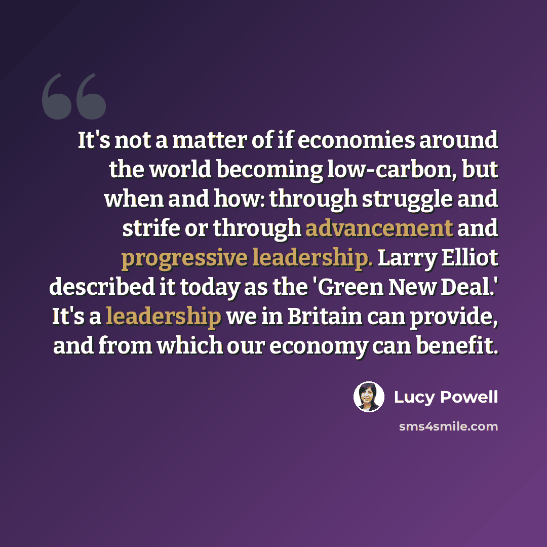 “It's not a matter of if economies around the world becoming low-carbon, but when and how: through struggle and strife or through advancement and progressive leadership. Larry Elliot described it today as the 'Green New Deal.' It's a leadership we in Britain can provide, and from which our economy…” quote by Lucy Powell