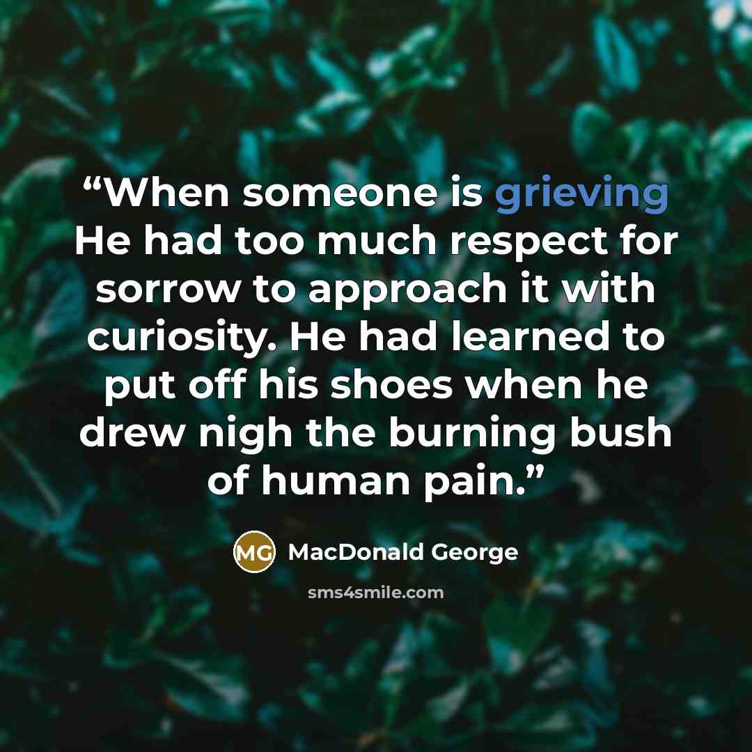 “When someone is grieving He had too much respect for sorrow to approach it with curiosity. He had learned to put off his shoes when he drew nigh the burning bush of human pain.” quote by MacDonald George