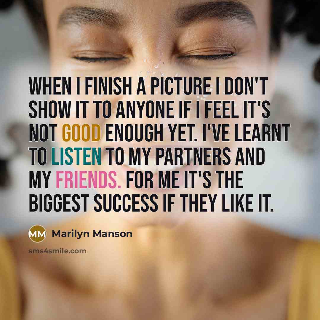 “When I finish a picture I don't show it to anyone if I feel it's not good enough yet. I've learnt to listen to my partners and my friends. For me it's the biggest success if they like it.” quote by Marilyn Manson