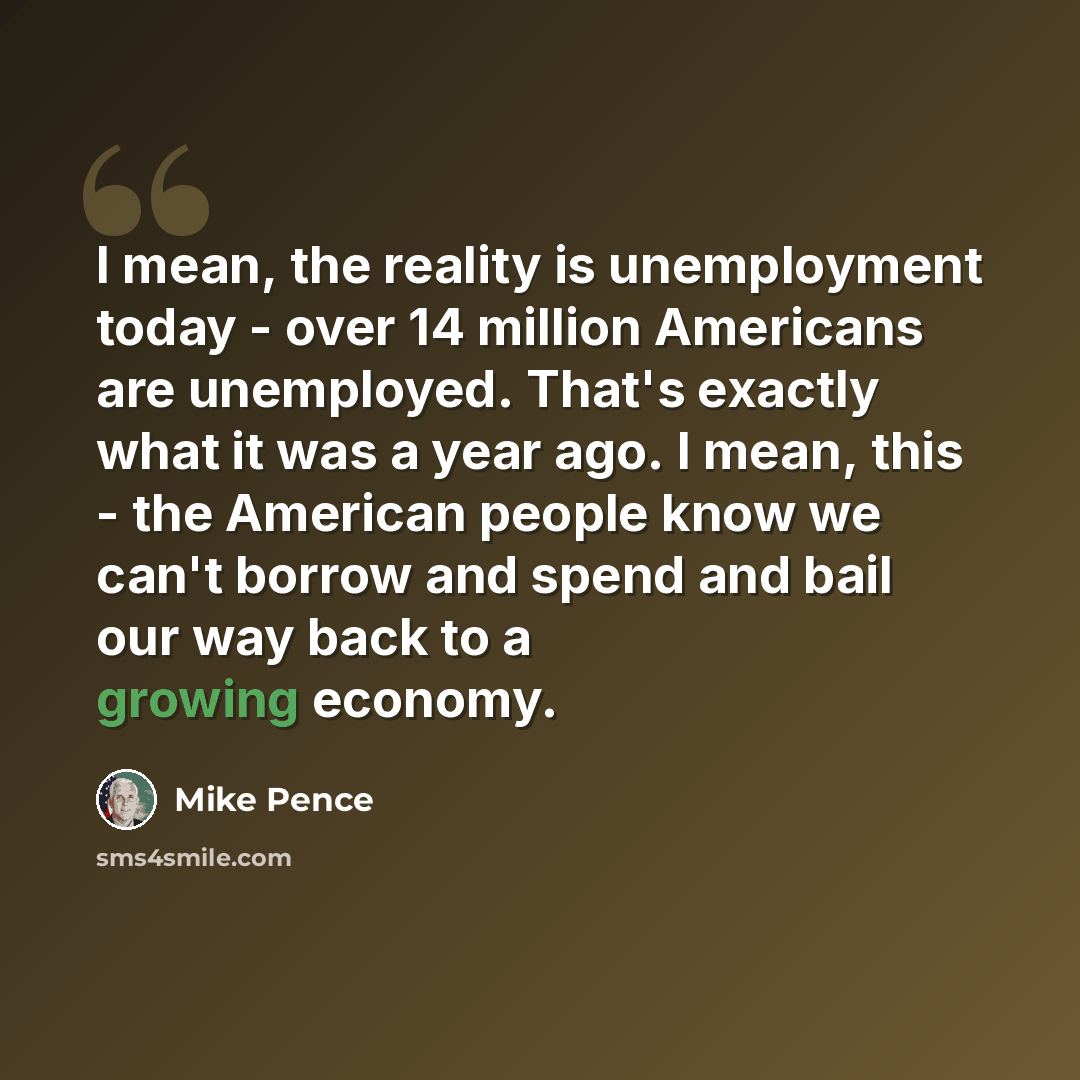 “I mean, the reality is unemployment today - over 14 million Americans are unemployed. That's exactly what it was a year ago. I mean, this - the American people know we can't borrow and spend and bail our way back to a growing economy.” quote by Mike Pence