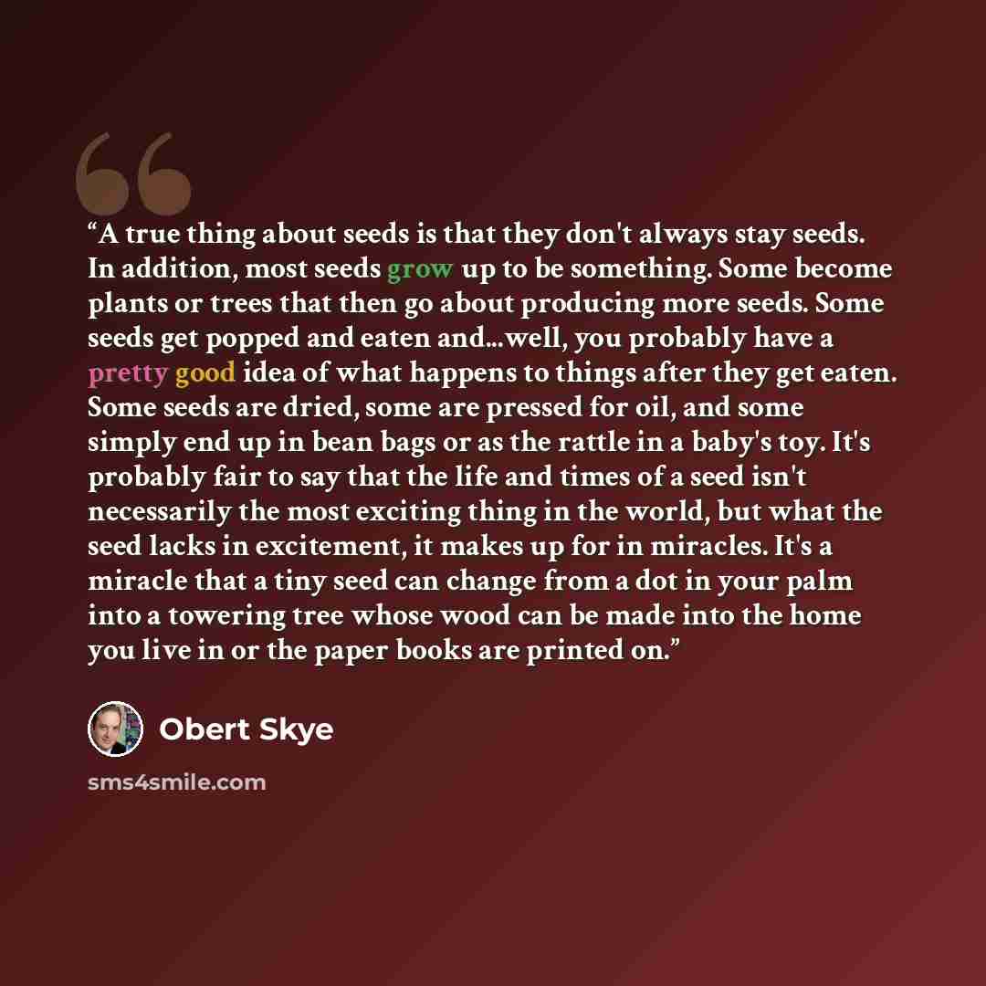 “A true thing about seeds is that they don't always stay seeds. In addition, most seeds grow up to be something. Some become plants or trees that then go about producing more seeds. Some seeds get popped and eaten and...well, you probably have a pretty good idea of what happens to things after they…” quote by Obert Skye