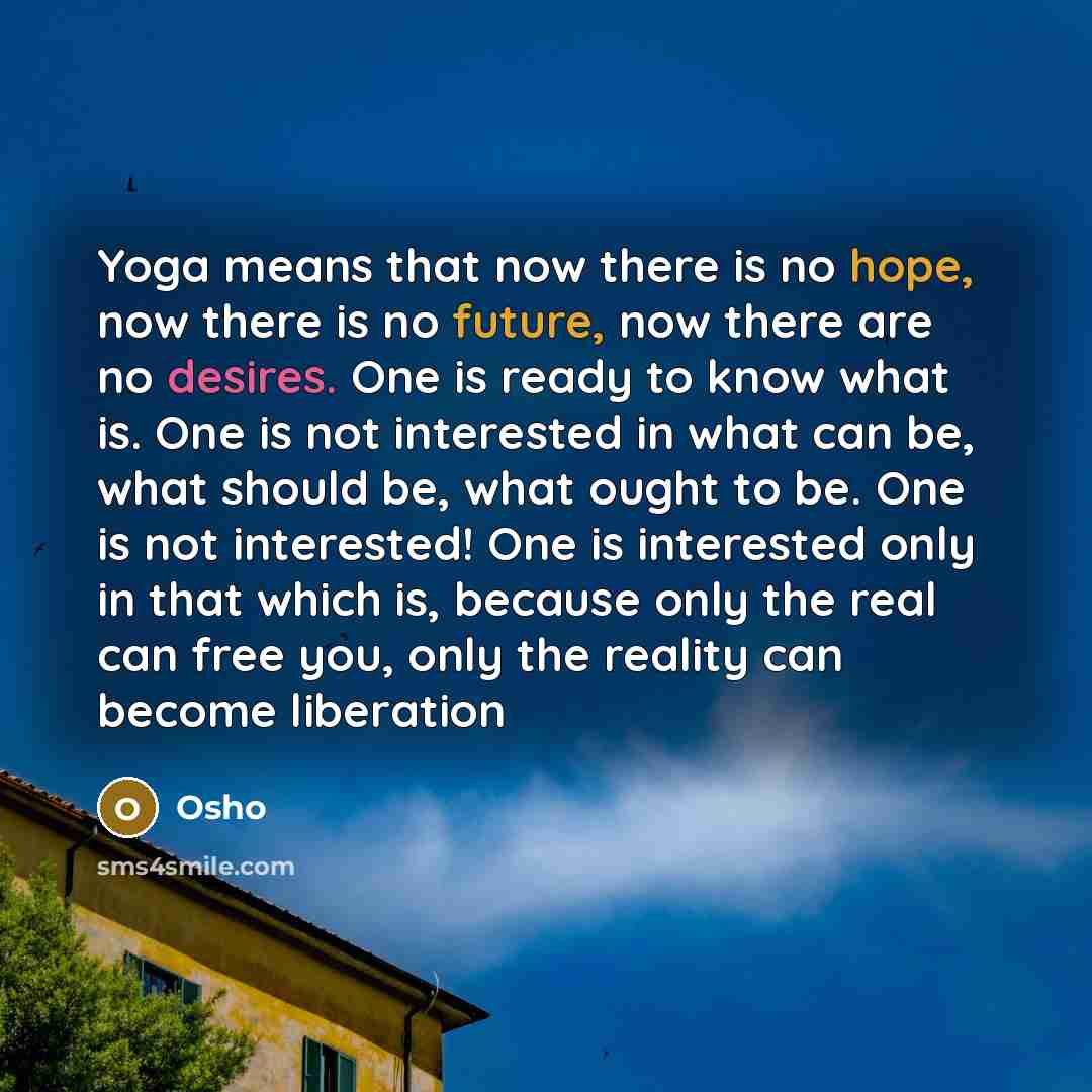 “Yoga means that now there is no hope, now there is no future, now there are no desires. One is ready to know what is. One is not interested in what can be, what should be, what ought to be. One is not interested! One is interested only in that which is, because only the real can free you, only the…” quote by OSHO