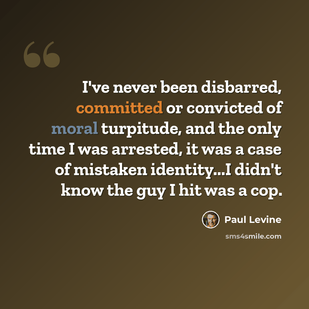 “I've never been disbarred, committed or convicted of moral turpitude, and the only time I was arrested, it was a case of mistaken identity...I didn't know the guy I hit was a cop.” quote by Paul Levine