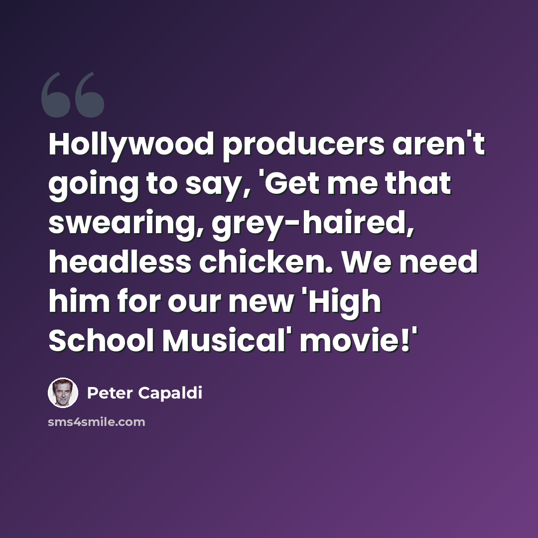“Hollywood producers aren't going to say, 'Get me that swearing, grey-haired, headless chicken. We need him for our new 'High School Musical' movie!'” quote by Peter Capaldi