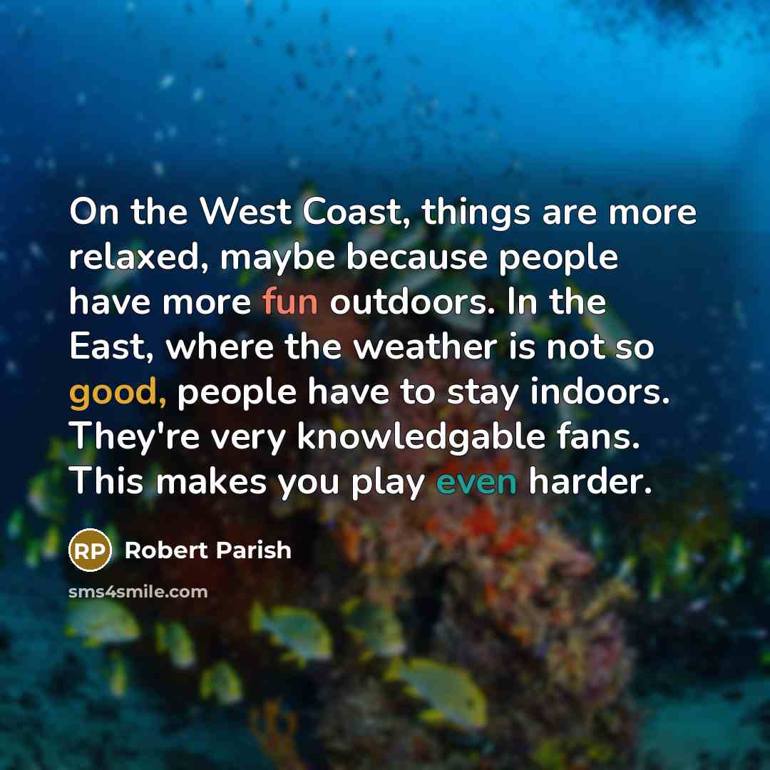 “On the West Coast, things are more relaxed, maybe because people have more fun outdoors. In the East, where the weather is not so good, people have to stay indoors. They're very knowledgable fans. This makes you play even harder.” quote by Robert Parish