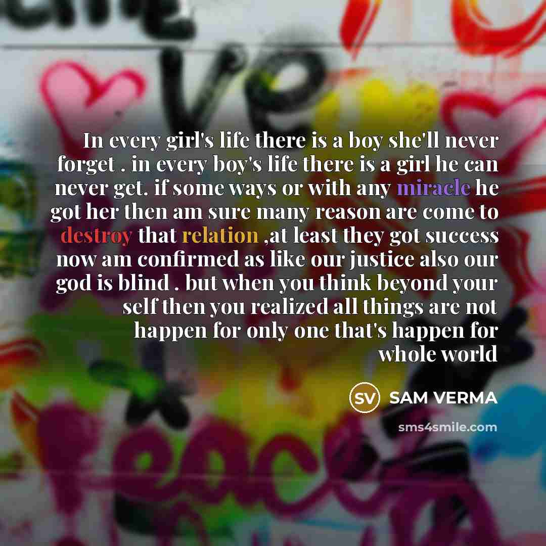 “In every girl's life there is a boy she'll never forget . in every boy's life there is a girl he can never get. if some ways or with any miracle he got her then am sure many reason are come to destroy that relation ,at least they got success now am confirmed as like our justice also our god is…” quote by SAM VERMA