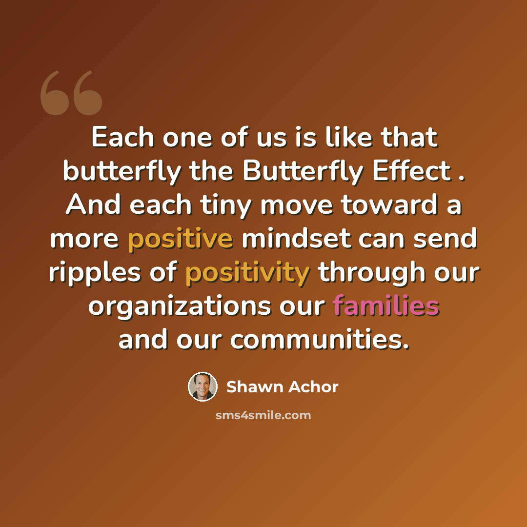 “Each one of us is like that butterfly the Butterfly Effect . And each tiny move toward a more positive mindset can send ripples of positivity through our organizations our families and our communities.” quote by Shawn Achor