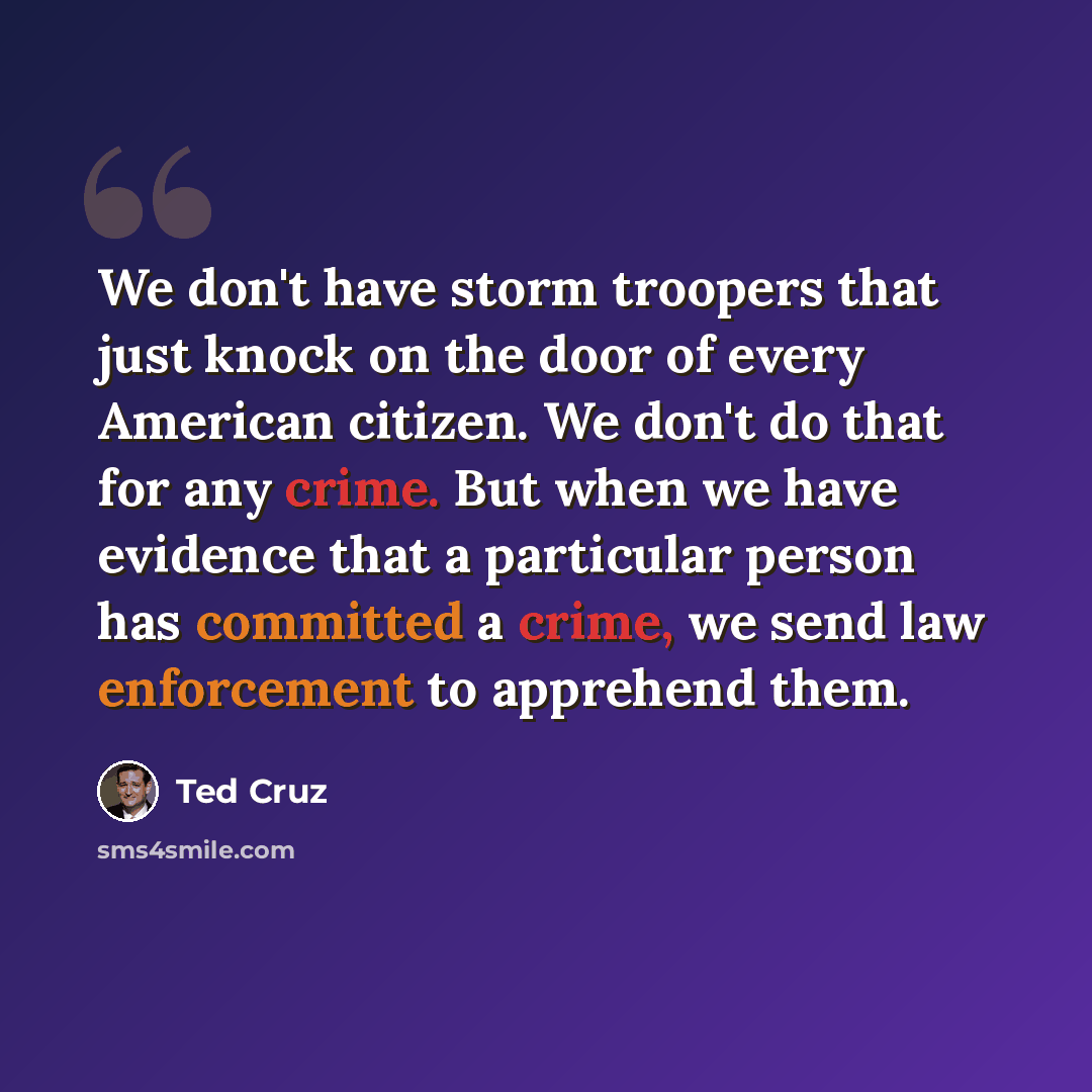 “We don't have storm troopers that just knock on the door of every American citizen. We don't do that for any crime. But when we have evidence that a particular person has committed a crime, we send law enforcement to apprehend them.” quote by Ted Cruz