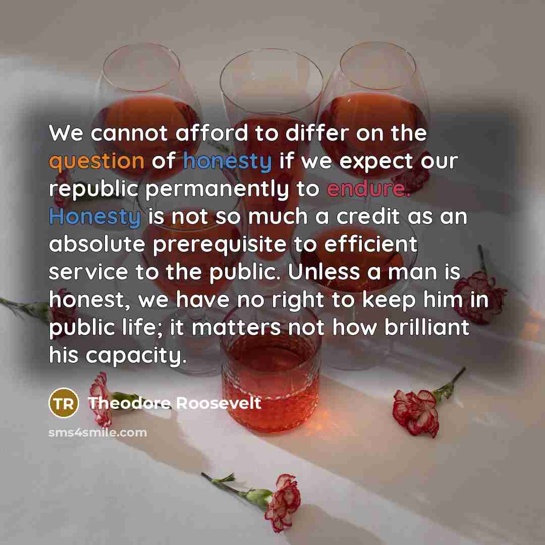 “We cannot afford to differ on the question of honesty if we expect our republic permanently to endure. Honesty is not so much a credit as an absolute prerequisite to efficient service to the public. Unless a man is honest, we have no right to keep him in public life; it matters not how brilliant…” quote by Theodore Roosevelt