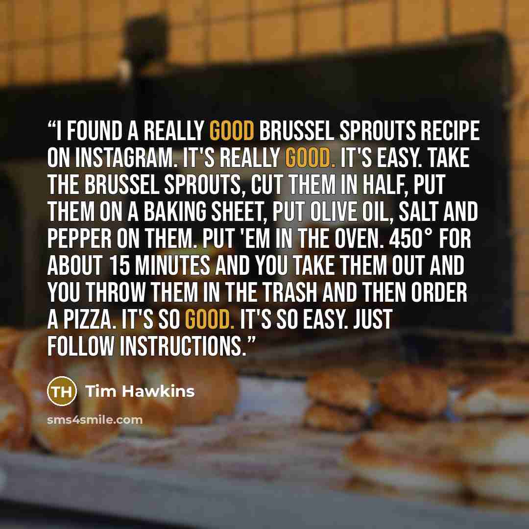 “I found a really good Brussel sprouts recipe on Instagram. It's really good. It's easy. Take the Brussel sprouts, cut them in half, put them on a baking sheet, put olive oil, salt and pepper on them. Put 'em in the oven. 450° for about 15 minutes and you take them out and you throw them in the…” quote by Tim Hawkins