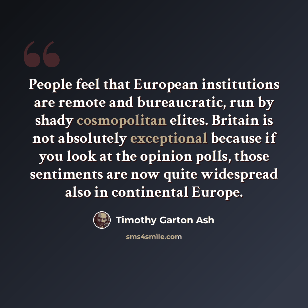 “People feel that European institutions are remote and bureaucratic, run by shady cosmopolitan elites. Britain is not absolutely exceptional because if you look at the opinion polls, those sentiments are now quite widespread also in continental Europe.” quote by Timothy Garton Ash