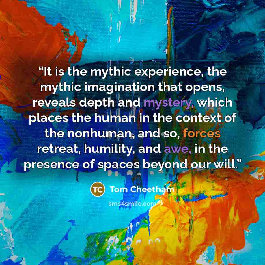 “It is the mythic experience, the mythic imagination that opens, reveals depth and mystery, which places the human in the context of the nonhuman, and so, forces retreat, humility, and awe, in the presence of spaces beyond our will.” quote by Tom Cheetham