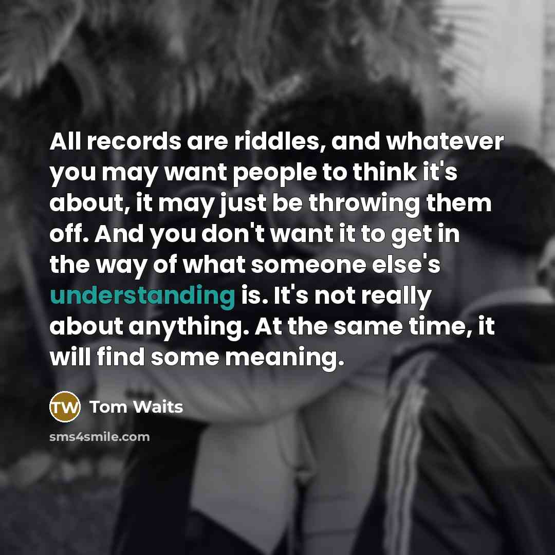 “All records are riddles, and whatever you may want people to think it's about, it may just be throwing them off. And you don't want it to get in the way of what someone else's understanding is. It's not really about anything. At the same time, it will find some meaning.” quote by Tom Waits