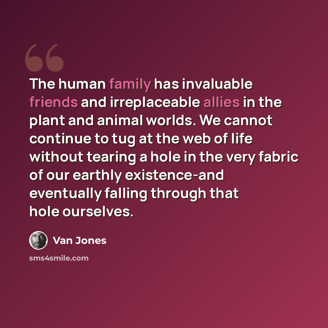 “The human family has invaluable friends and irreplaceable allies in the plant and animal worlds. We cannot continue to tug at the web of life without tearing a hole in the very fabric of our earthly existence-and eventually falling through that hole ourselves.” quote by Van Jones