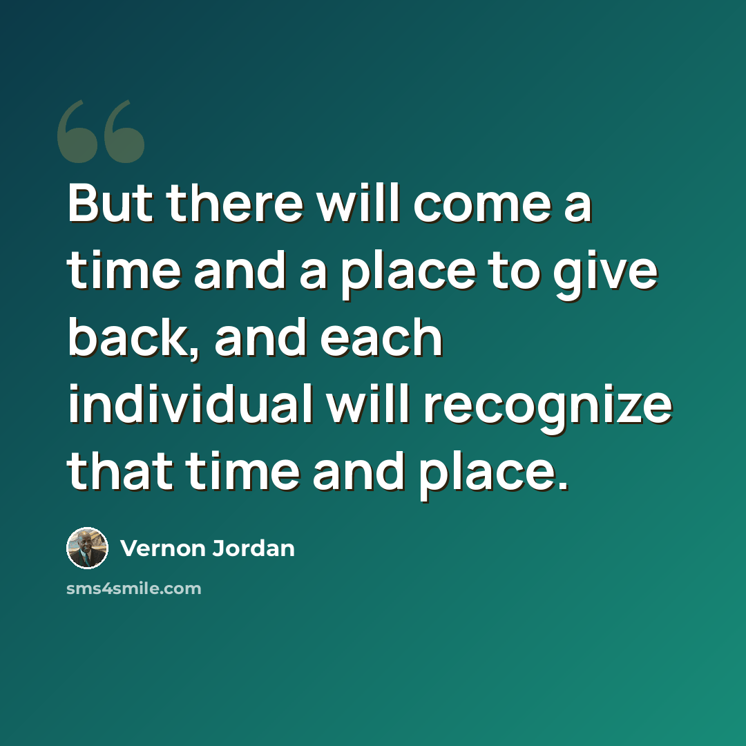 “But there will come a time and a place to give back, and each individual will recognize that time and place.” quote by Vernon Jordan