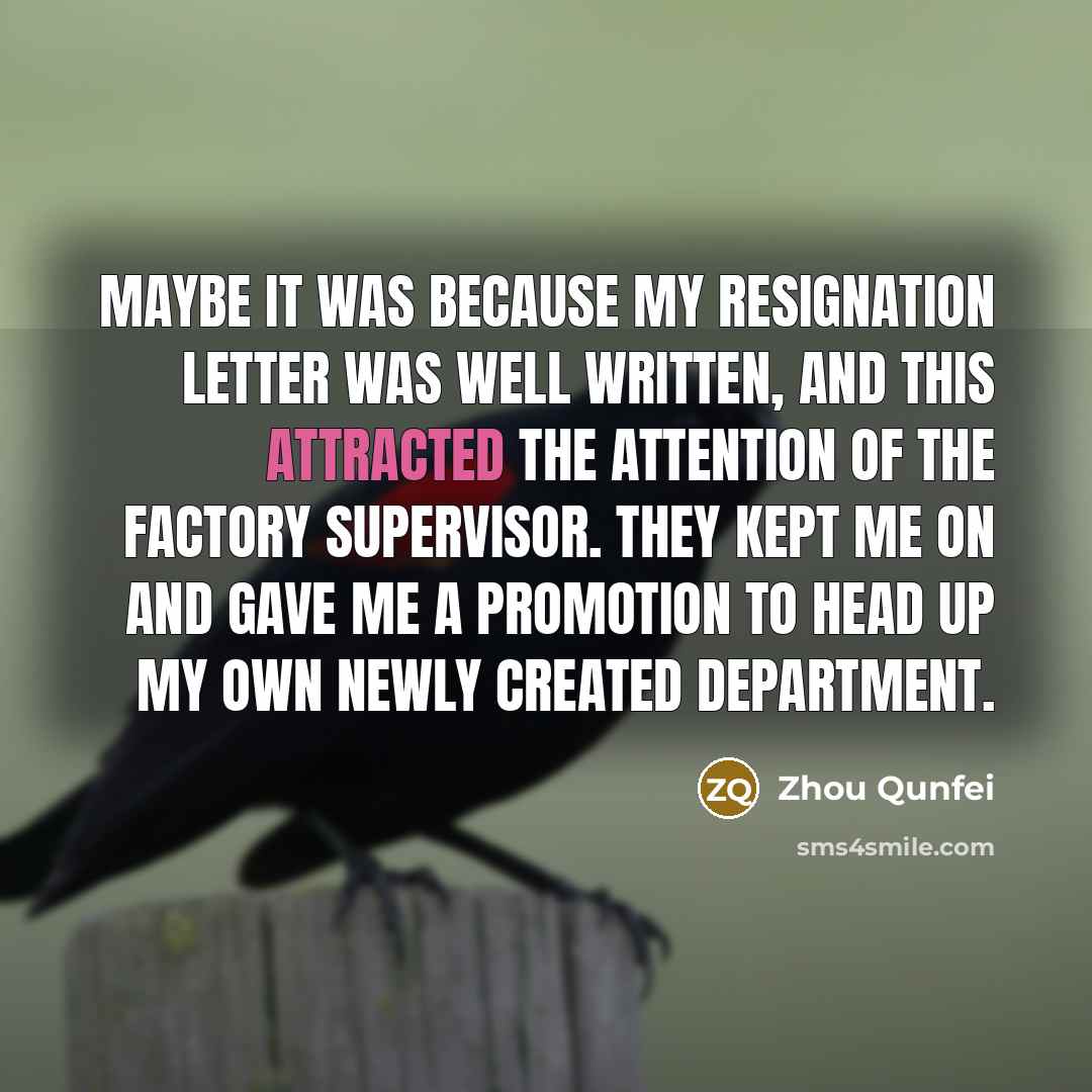 “Maybe it was because my resignation letter was well written, and this attracted the attention of the factory supervisor. They kept me on and gave me a promotion to head up my own newly created department.” quote by Zhou Qunfei