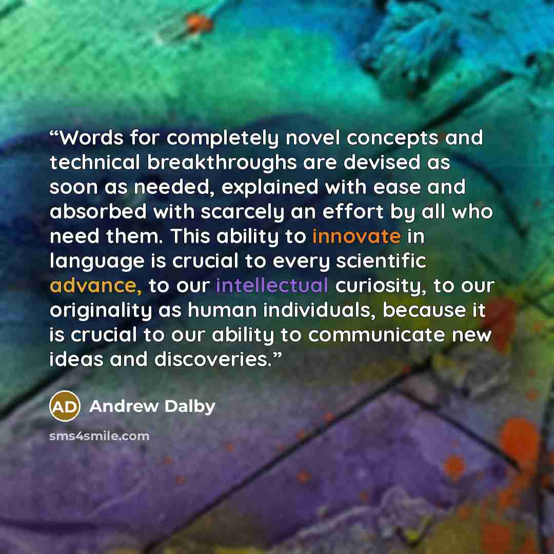 “Words for completely novel concepts and technical breakthroughs are devised as soon as needed, explained with ease and absorbed with scarcely an effort by all who need them. This ability to innovate in language is crucial to every scientific advance, to our intellectual curiosity, to our…” quote by Andrew Dalby