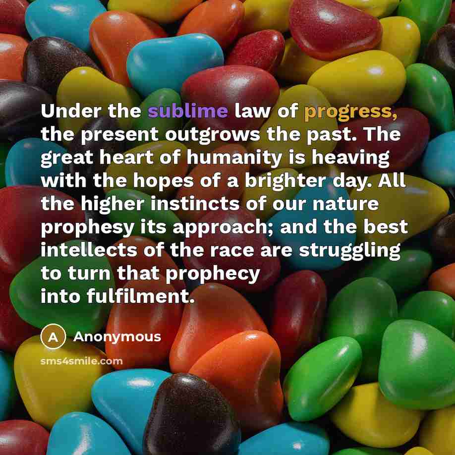 “Under the sublime law of progress, the present outgrows the past. The great heart of humanity is heaving with the hopes of a brighter day. All the higher instincts of our nature prophesy its approach; and the best intellects of the race are struggling to turn that prophecy into fulfilment.” quote by Anonymous